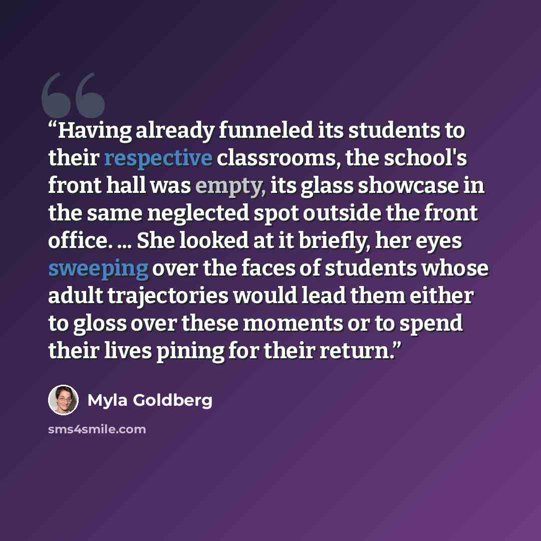 “Having already funneled its students to their respective classrooms, the school's front hall was empty, its glass showcase in the same neglected spot outside the front office. ... She looked at it briefly, her eyes sweeping over the faces of students whose adult trajectories would lead them either…” quote by Myla Goldberg
