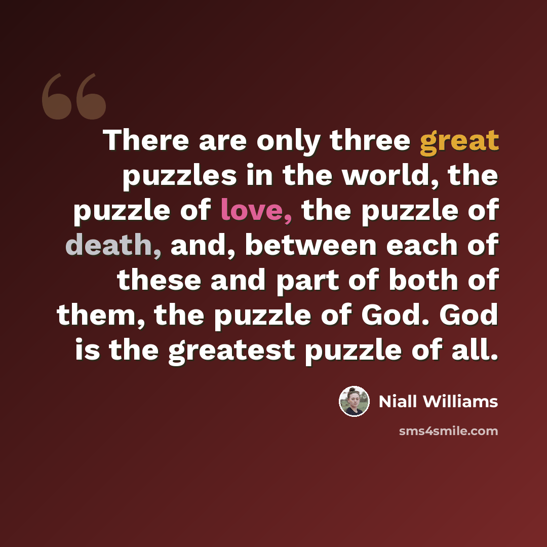 “There are only three great puzzles in the world, the puzzle of love, the puzzle of death, and, between each of these and part of both of them, the puzzle of God. God is the greatest puzzle of all.” quote by Niall Williams