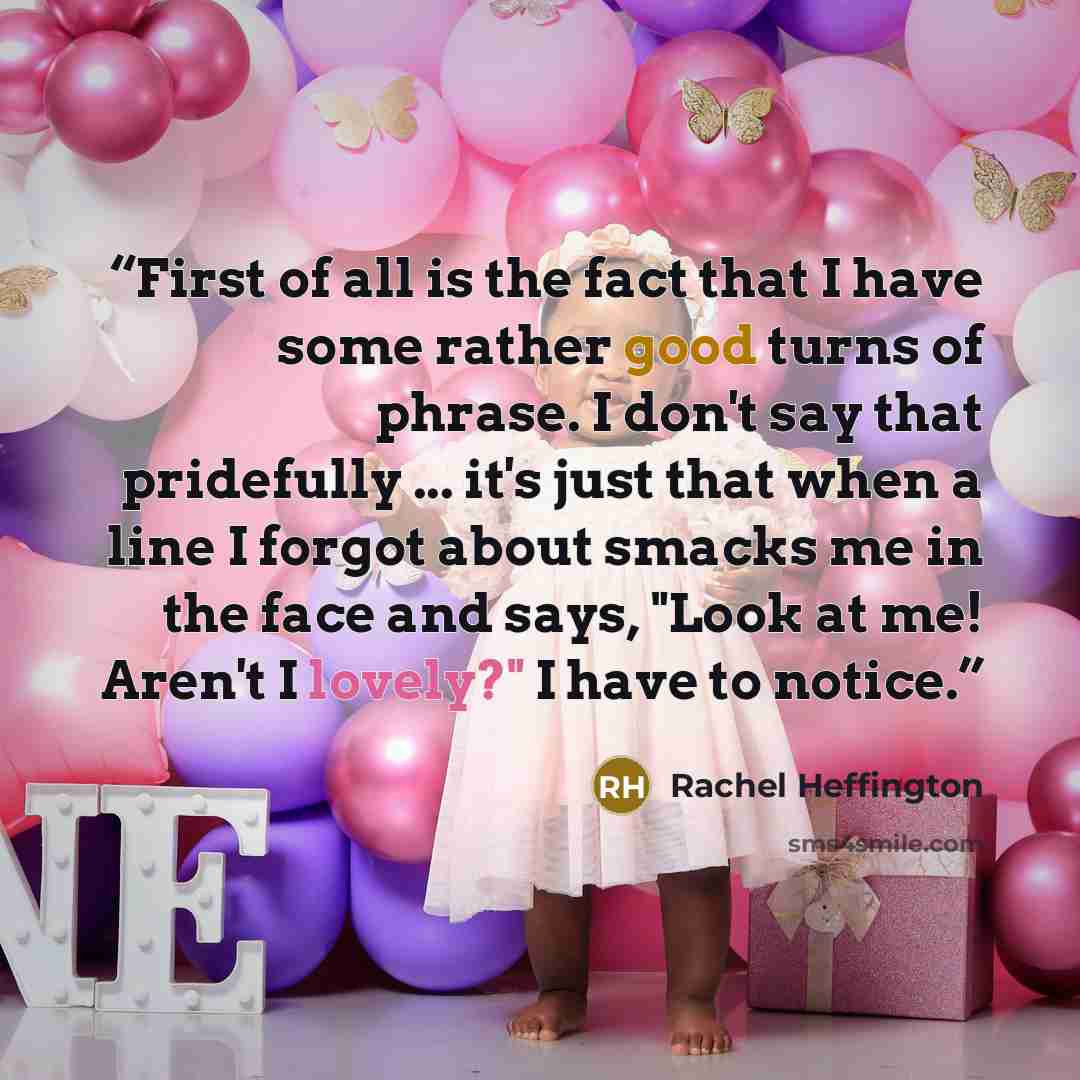 “First of all is the fact that I have some rather good turns of phrase. I don't say that pridefully ... it's just that when a line I forgot about smacks me in the face and says, "Look at me! Aren't I lovely?" I have to notice.” quote by Rachel Heffington