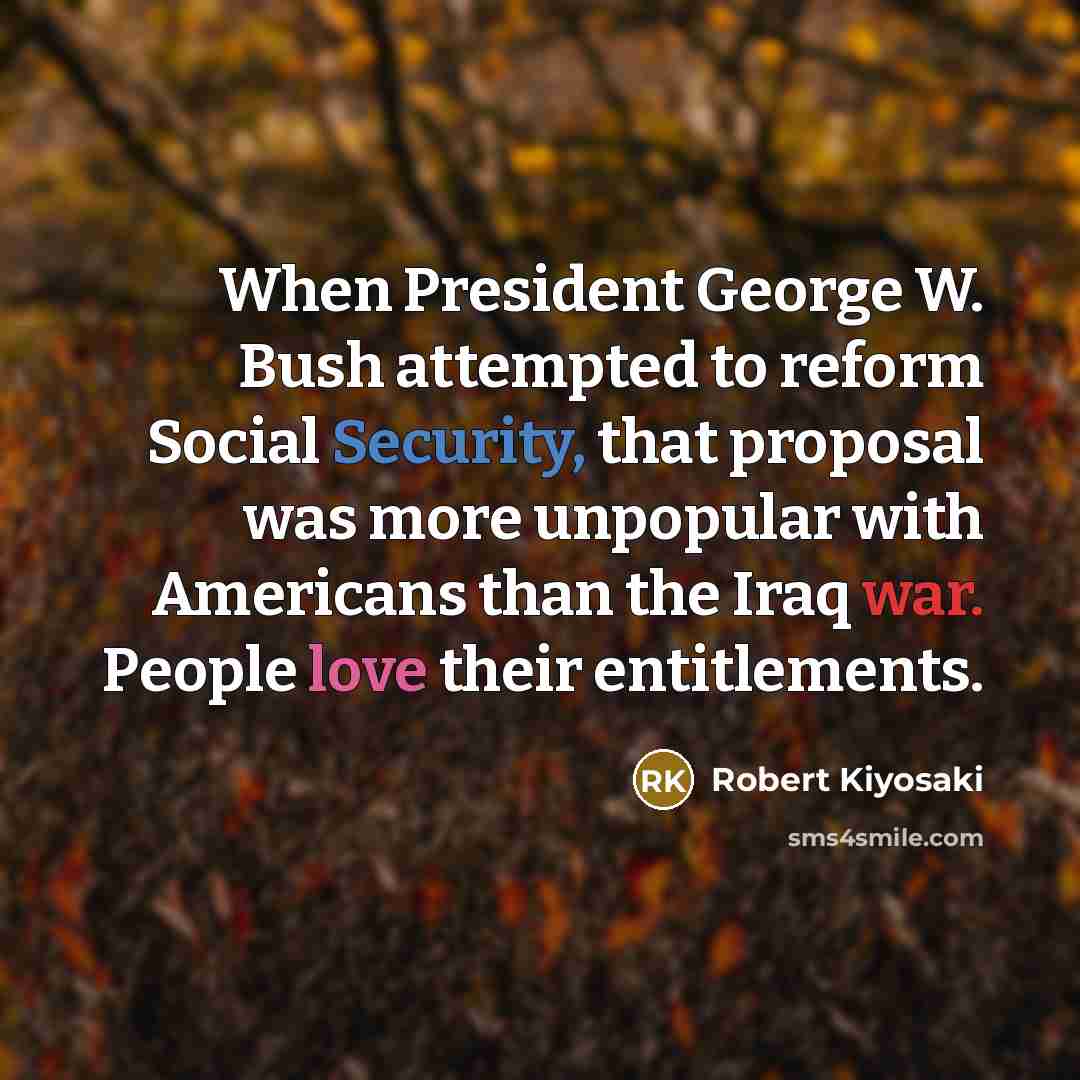 “When President George W. Bush attempted to reform Social Security, that proposal was more unpopular with Americans than the Iraq war. People love their entitlements.” quote by Robert Kiyosaki