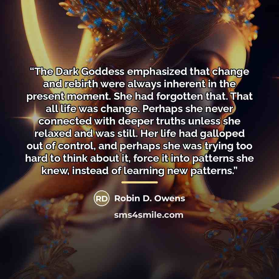 “The Dark Goddess emphasized that change and rebirth were always inherent in the present moment. She had forgotten that. That all life was change. Perhaps she never connected with deeper truths unless she relaxed and was still. Her life had galloped out of control, and perhaps she was trying too…” quote by Robin D. Owens