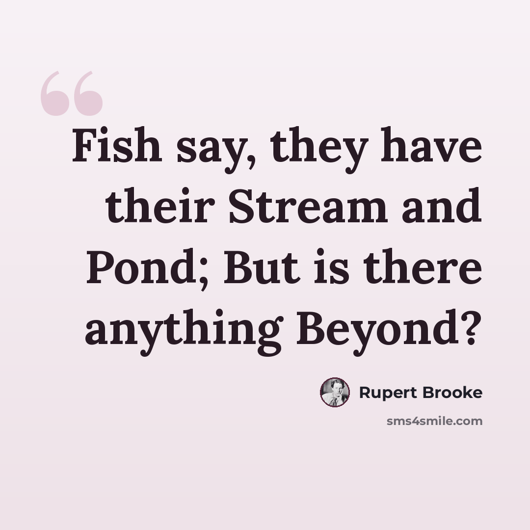 “Fish say, they have their Stream and Pond; But is there anything Beyond?” quote by Rupert Brooke