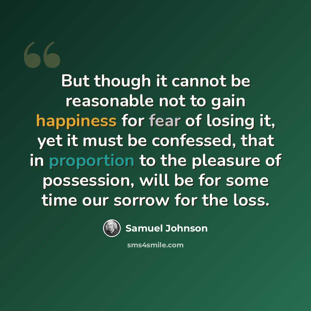 “But though it cannot be reasonable not to gain happiness for fear of losing it, yet it must be confessed, that in proportion to the pleasure of possession, will be for some time our sorrow for the loss.” quote by Samuel Johnson
