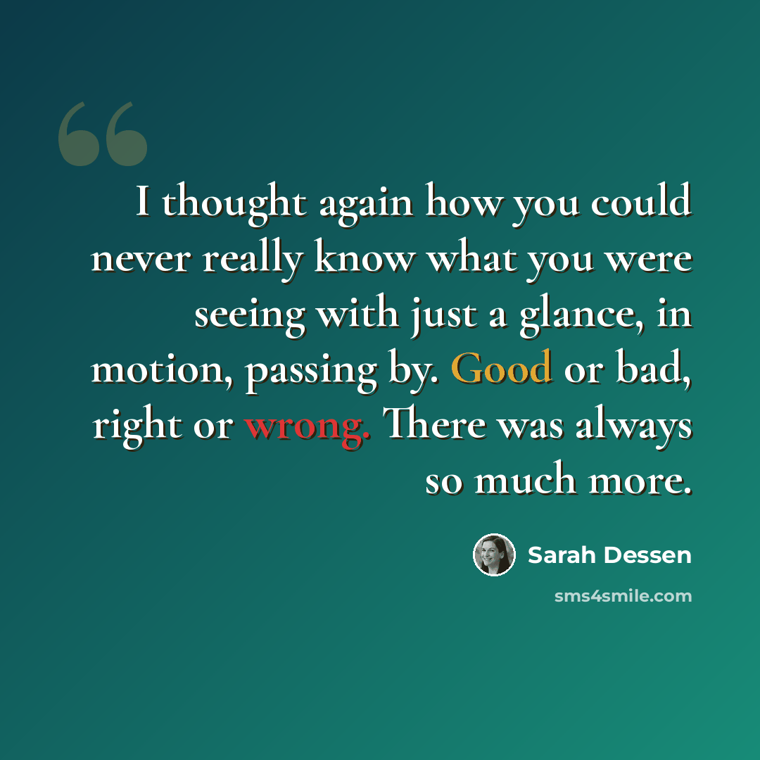 “I thought again how you could never really know what you were seeing with just a glance, in motion, passing by. Good or bad, right or wrong. There was always so much more.” quote by Sarah Dessen