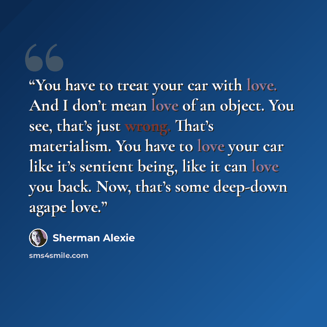 “You have to treat your car with love. And I don’t mean love of an object. You see, that’s just wrong. That’s materialism. You have to love your car like it’s sentient being, like it can love you back. Now, that’s some deep-down agape love.” quote by Sherman Alexie