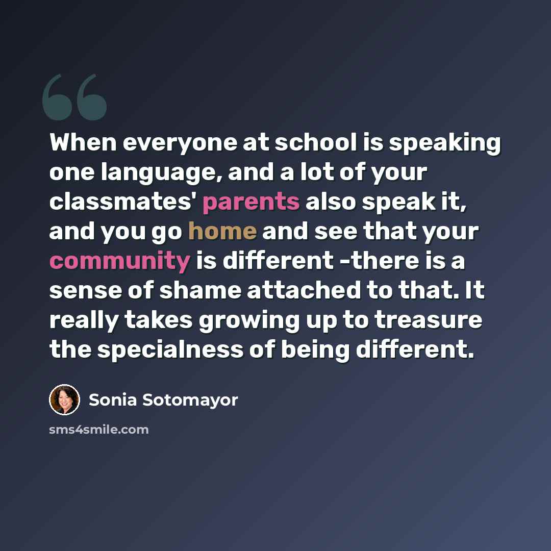 “When everyone at school is speaking one language, and a lot of your classmates' parents also speak it, and you go home and see that your community is different -there is a sense of shame attached to that. It really takes growing up to treasure the specialness of being different.” quote by Sonia Sotomayor