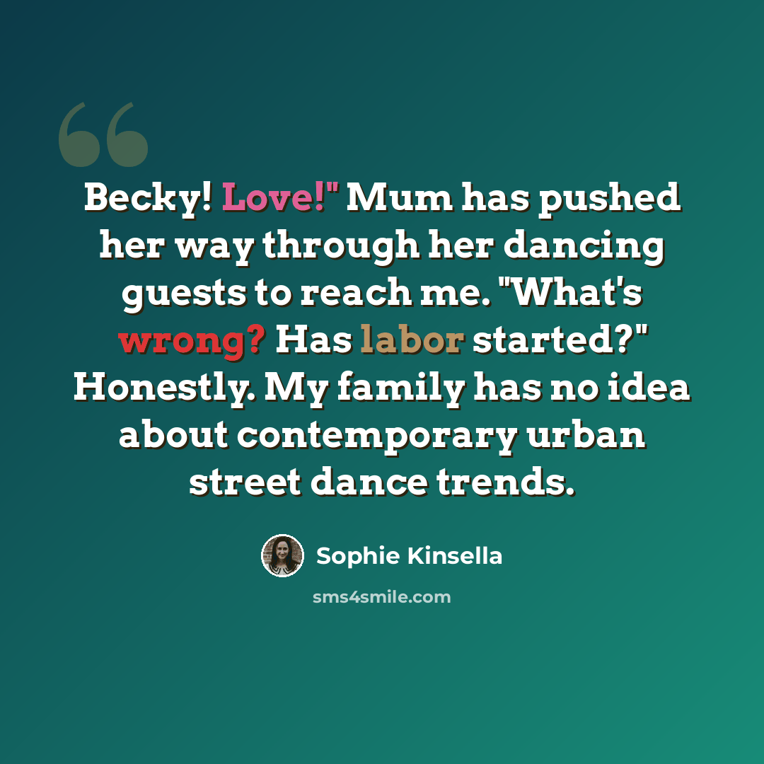“Becky! Love!" Mum has pushed her way through her dancing guests to reach me. "What's wrong? Has labor started?" Honestly. My family has no idea about contemporary urban street dance trends.” quote by Sophie Kinsella