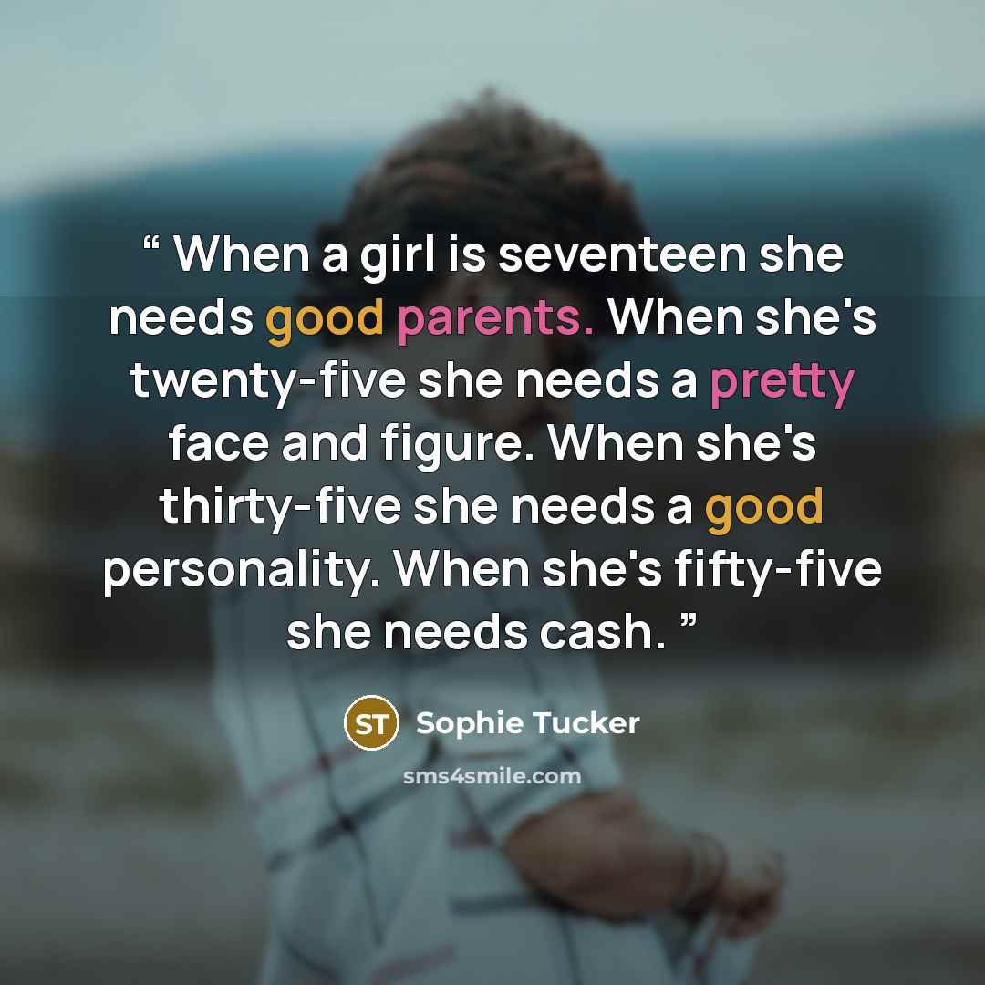 “When a girl is seventeen she needs good parents. When she's twenty-five she needs a pretty face and figure. When she's thirty-five she needs a good personality. When she's fifty-five she needs cash.” quote by Sophie Tucker