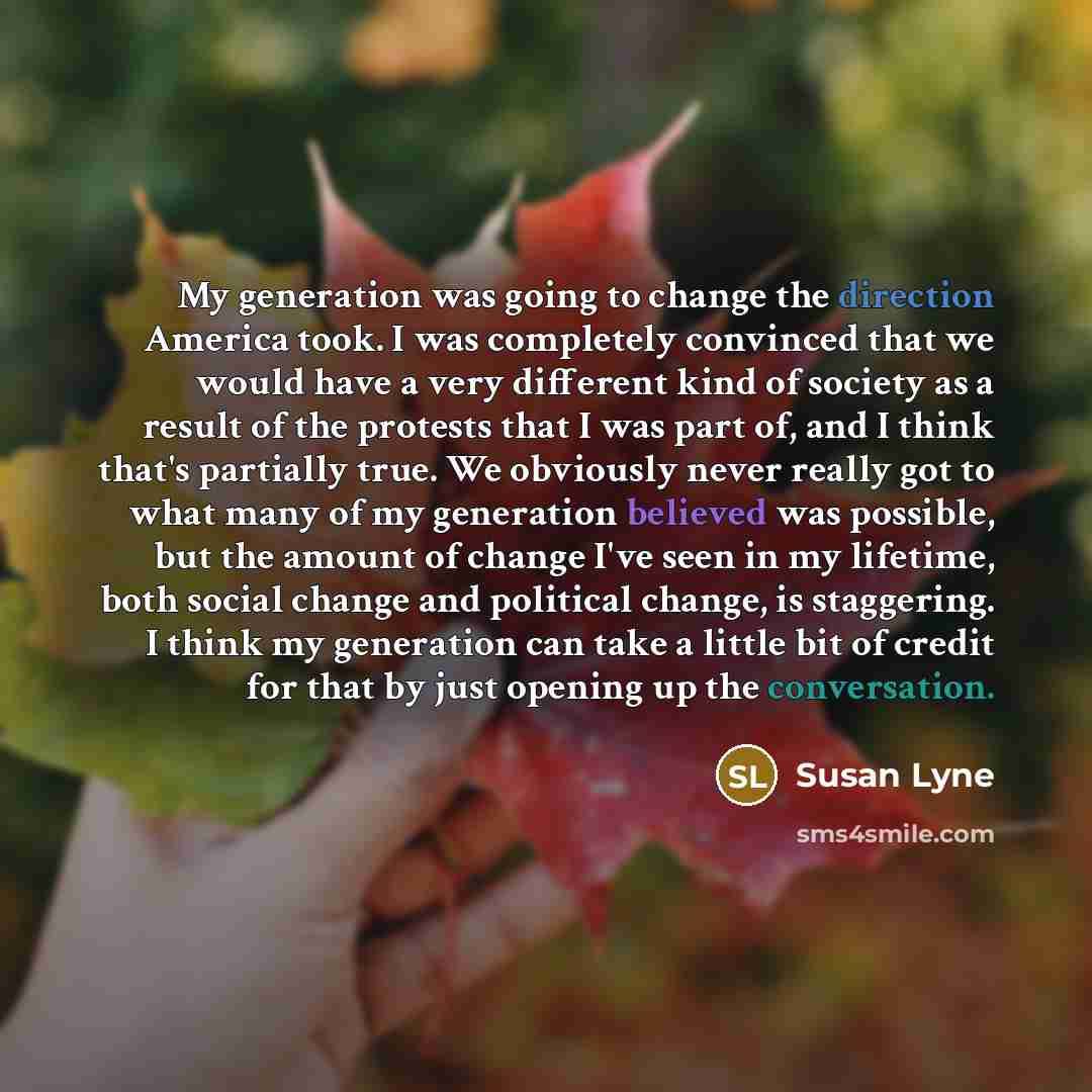 “My generation was going to change the direction America took. I was completely convinced that we would have a very different kind of society as a result of the protests that I was part of, and I think that's partially true. We obviously never really got to what many of my generation believed was…” quote by Susan Lyne