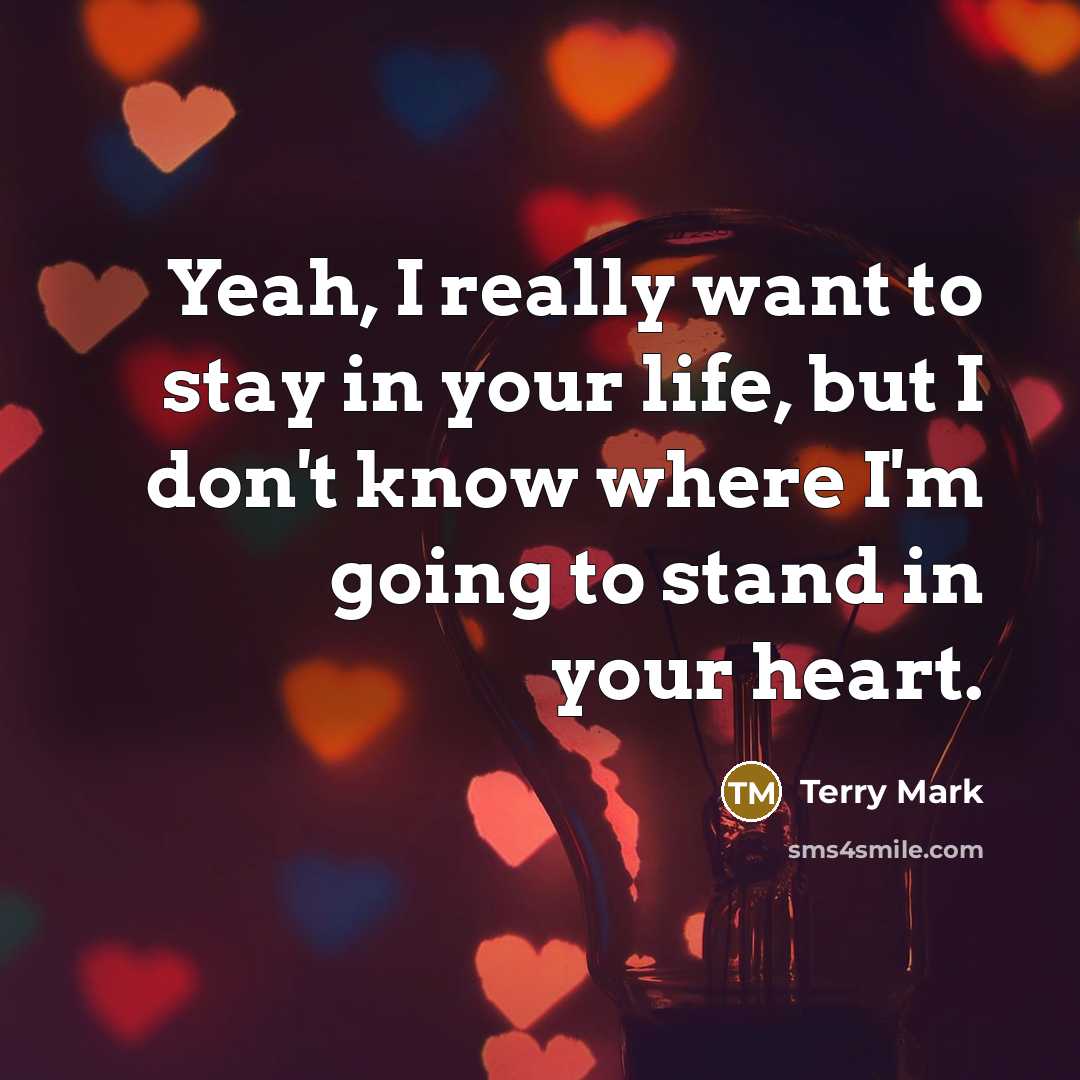 “Yeah, I really want to stay in your life, but I don't know where I'm going to stand in your heart.” quote by Terry Mark