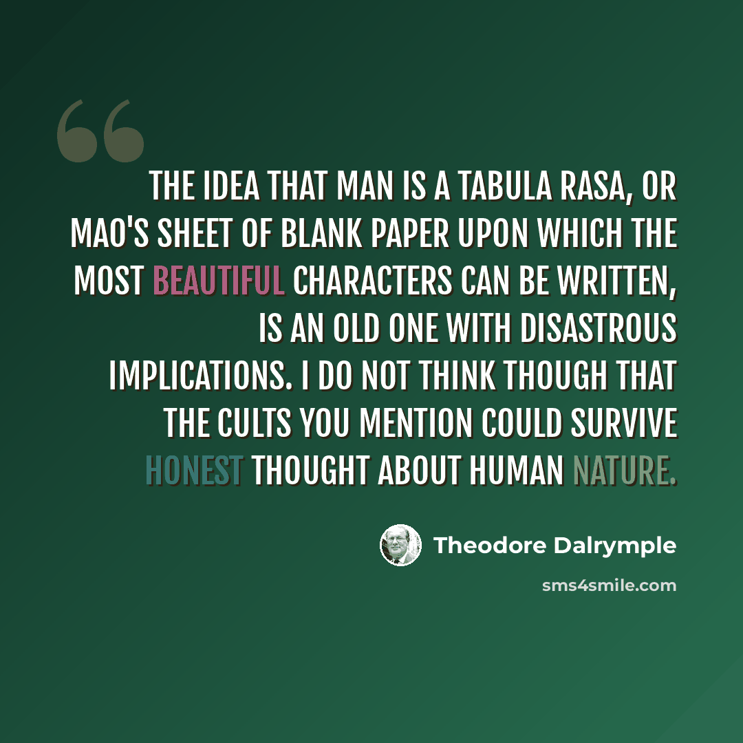 “The idea that man is a tabula rasa, or Mao's sheet of blank paper upon which the most beautiful characters can be written, is an old one with disastrous implications. I do not think though that the cults you mention could survive honest thought about human nature.” quote by Theodore Dalrymple