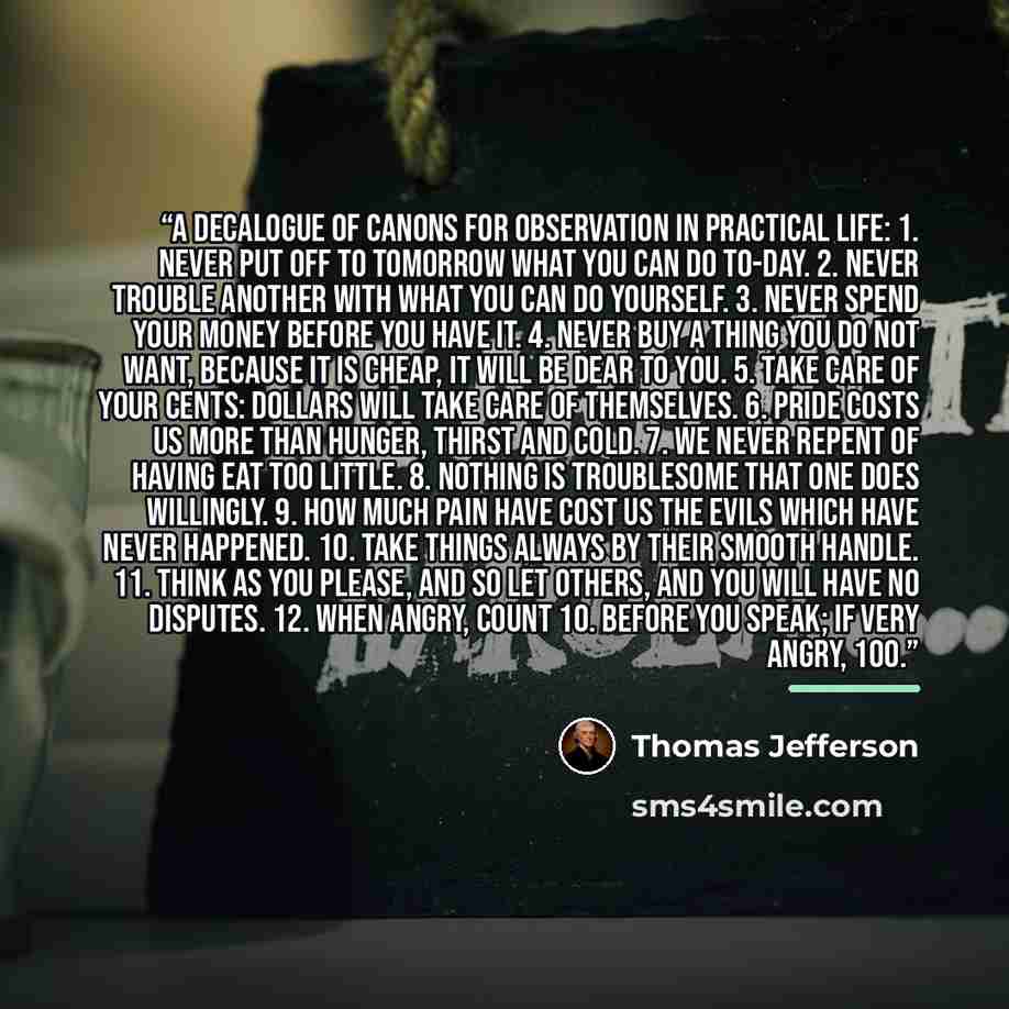 “A Decalogue of Canons for Observation in Practical Life: 1. Never put off to tomorrow what you can do to-day. 2. Never trouble another with what you can do yourself. 3. Never spend your money before you have it. 4. Never buy a thing you do not want, because it is cheap, it will be dear to you. 5…” quote by Thomas Jefferson