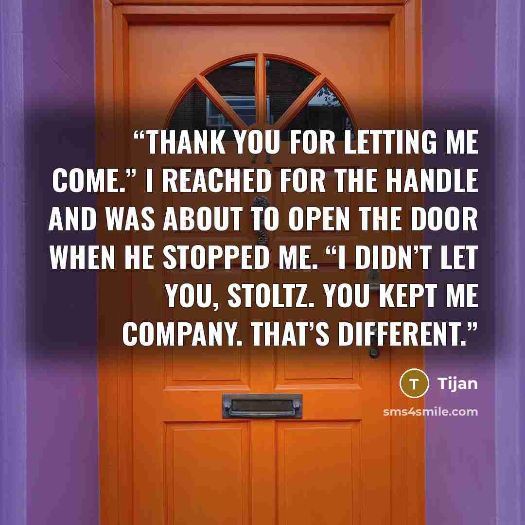 “Thank you for letting me come.” I reached for the handle and was about to open the door when he stopped me. “I didn’t let you, Stoltz. You kept me company. That’s different.” quote by Tijan