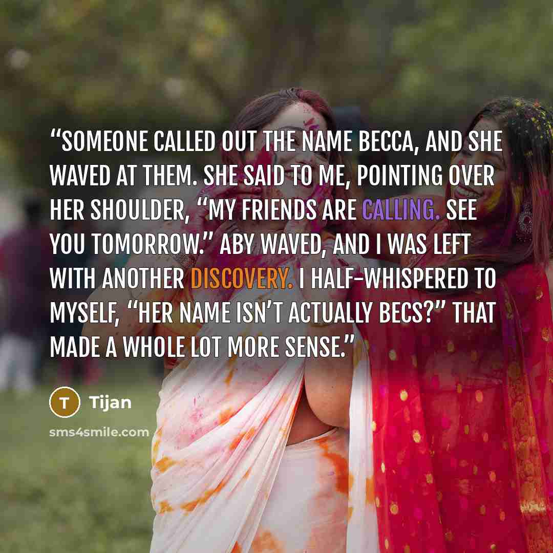“Someone called out the name Becca, and she waved at them. She said to me, pointing over her shoulder, “My friends are calling. See you tomorrow.” Aby waved, and I was left with another discovery. I half-whispered to myself, “Her name isn’t actually Becs?” That made a whole lot more sense.” quote by Tijan