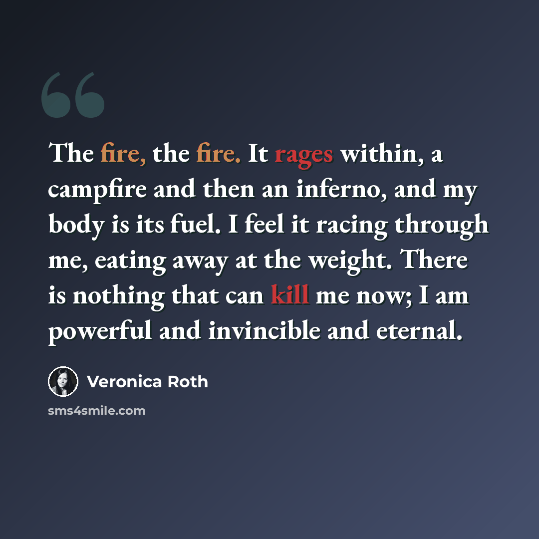 “The fire, the fire. It rages within, a campfire and then an inferno, and my body is its fuel. I feel it racing through me, eating away at the weight. There is nothing that can kill me now; I am powerful and invincible and eternal.” quote by Veronica Roth