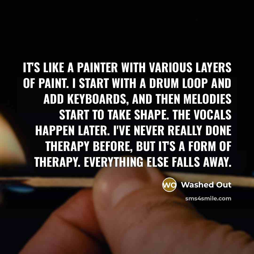 “It's like a painter with various layers of paint. I start with a drum loop and add keyboards, and then melodies start to take shape. The vocals happen later. I've never really done therapy before, but it's a form of therapy. Everything else falls away.” quote by Washed Out
