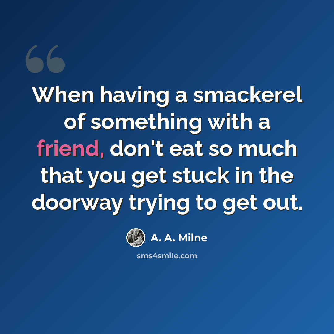 “When having a smackerel of something with a friend, don't eat so much that you get stuck in the doorway trying to get out.” quote by A. A. Milne