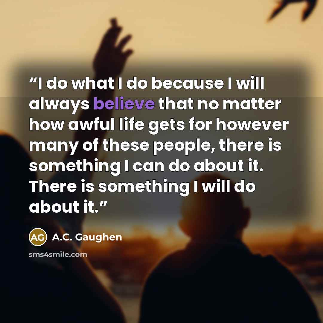 “I do what I do because I will always believe that no matter how awful life gets for however many of these people, there is something I can do about it. There is something I will do about it.” quote by A.C. Gaughen