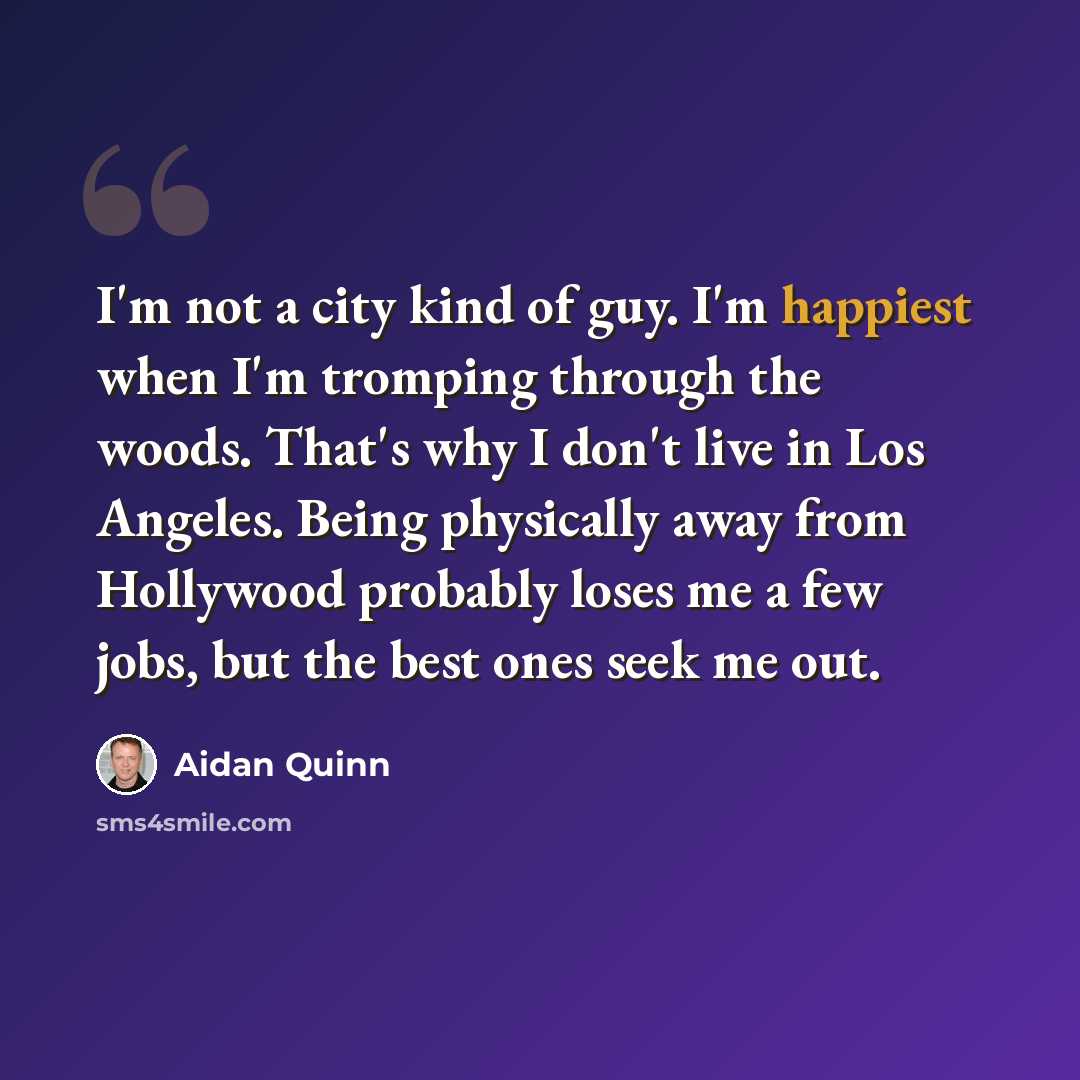 “I'm not a city kind of guy. I'm happiest when I'm tromping through the woods. That's why I don't live in Los Angeles. Being physically away from Hollywood probably loses me a few jobs, but the best ones seek me out.” quote by Aidan Quinn