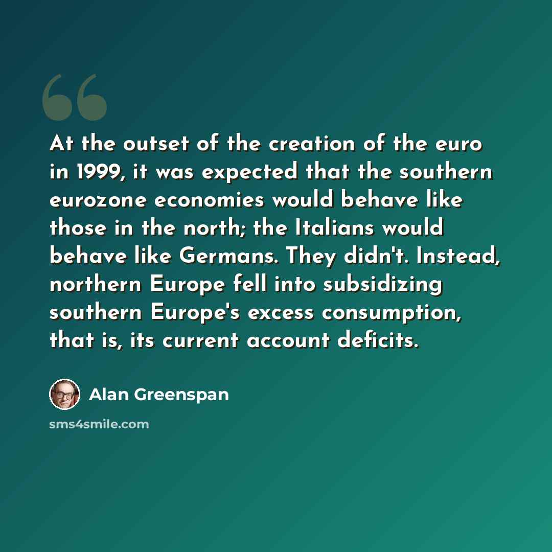 “At the outset of the creation of the euro in 1999, it was expected that the southern eurozone economies would behave like those in the north; the Italians would behave like Germans. They didn't. Instead, northern Europe fell into subsidizing southern Europe's excess consumption, that is, its…” quote by Alan Greenspan