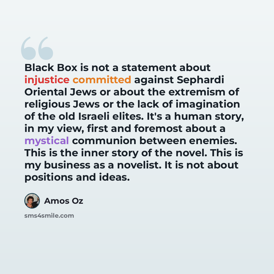 “Black Box is not a statement about injustice committed against Sephardi Oriental Jews or about the extremism of religious Jews or the lack of imagination of the old Israeli elites. It's a human story, in my view, first and foremost about a mystical communion between enemies. This is the inner…” quote by Amos Oz