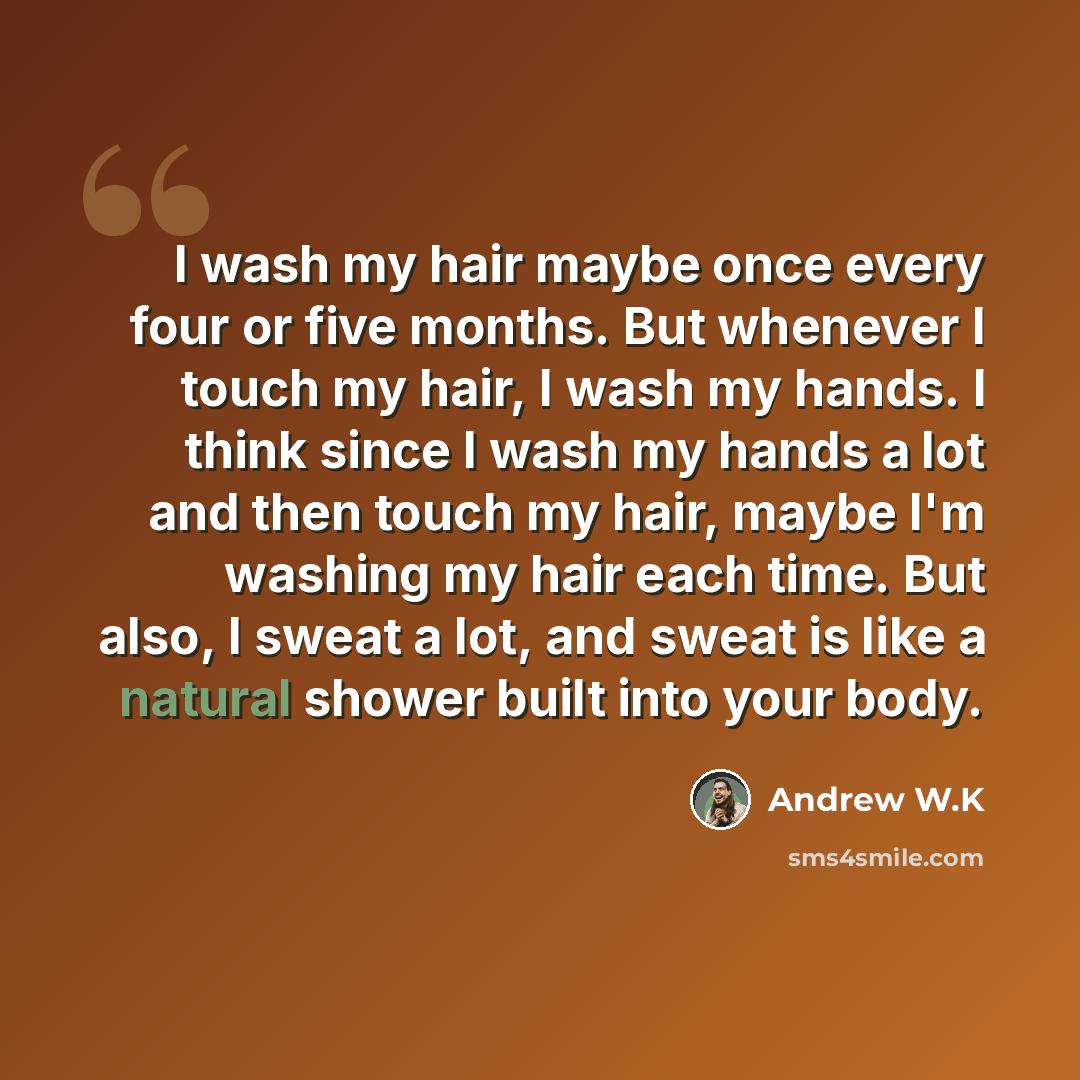 “I wash my hair maybe once every four or five months. But whenever I touch my hair, I wash my hands. I think since I wash my hands a lot and then touch my hair, maybe I'm washing my hair each time. But also, I sweat a lot, and sweat is like a natural shower built into your body.” quote by Andrew W.K
