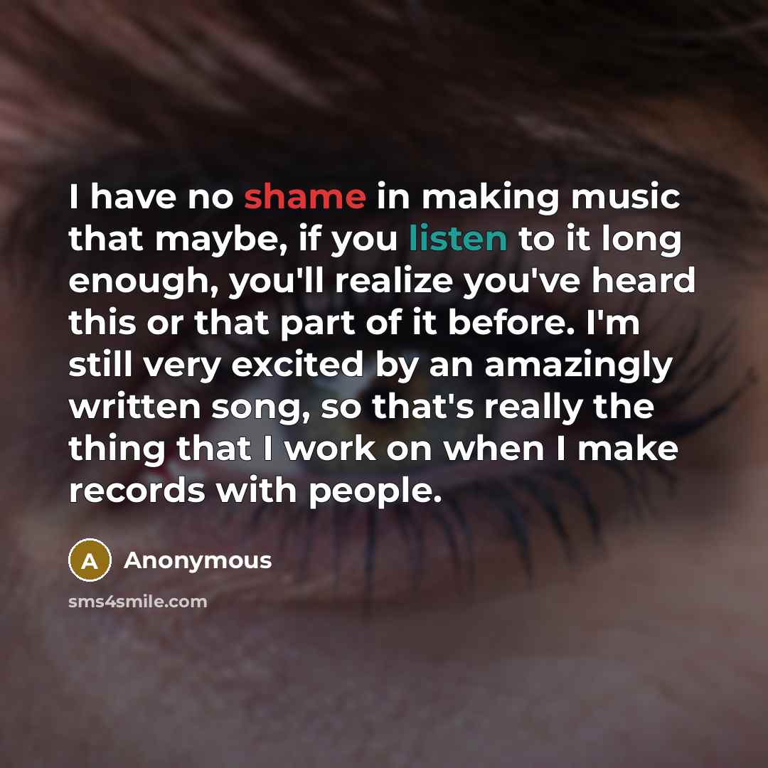 “I have no shame in making music that maybe, if you listen to it long enough, you'll realize you've heard this or that part of it before. I'm still very excited by an amazingly written song, so that's really the thing that I work on when I make records with people.” quote by Anonymous