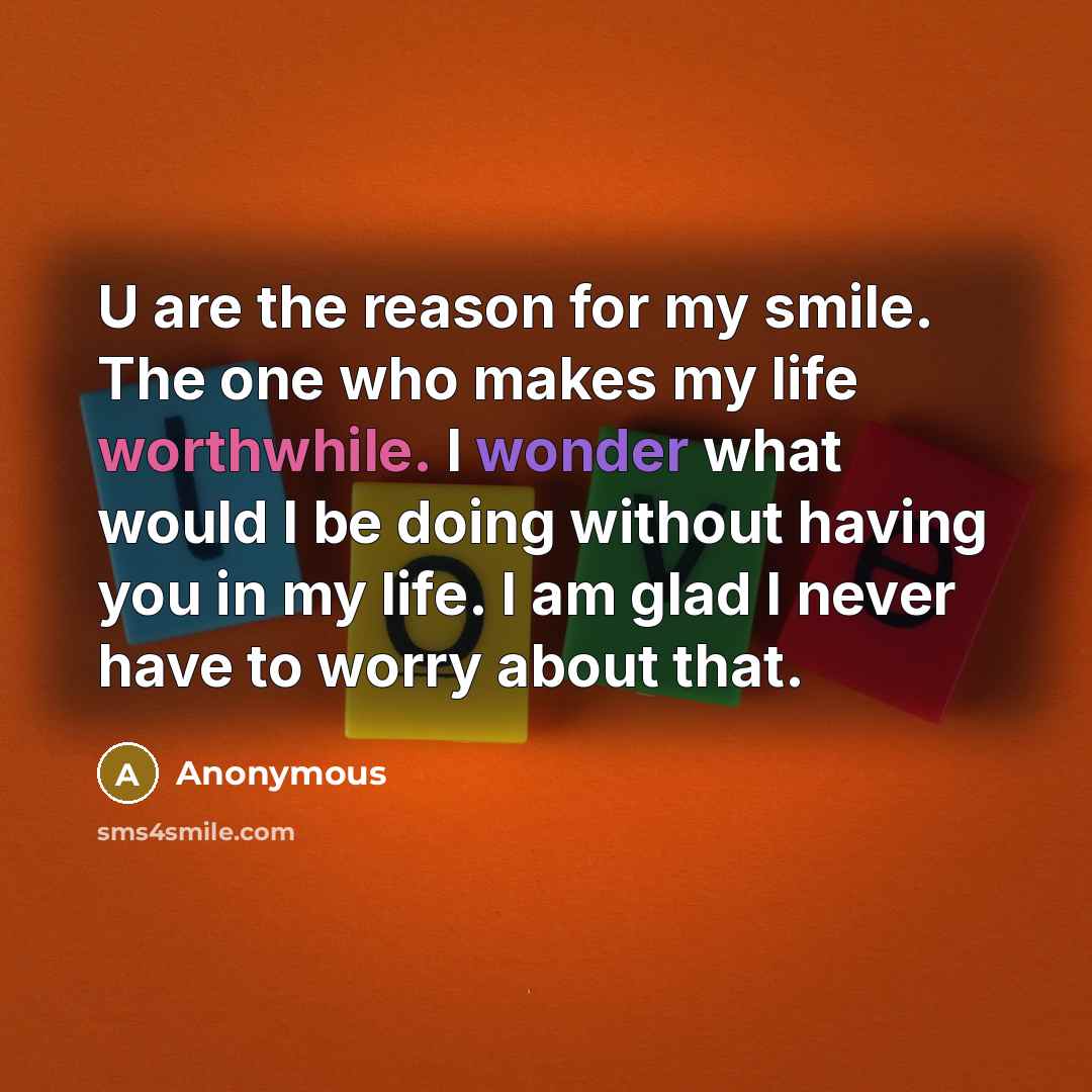 “U are the reason for my smile. The one who makes my life worthwhile. I wonder what would I be doing without having you in my life. I am glad I never have to worry about that.” quote by Anonymous