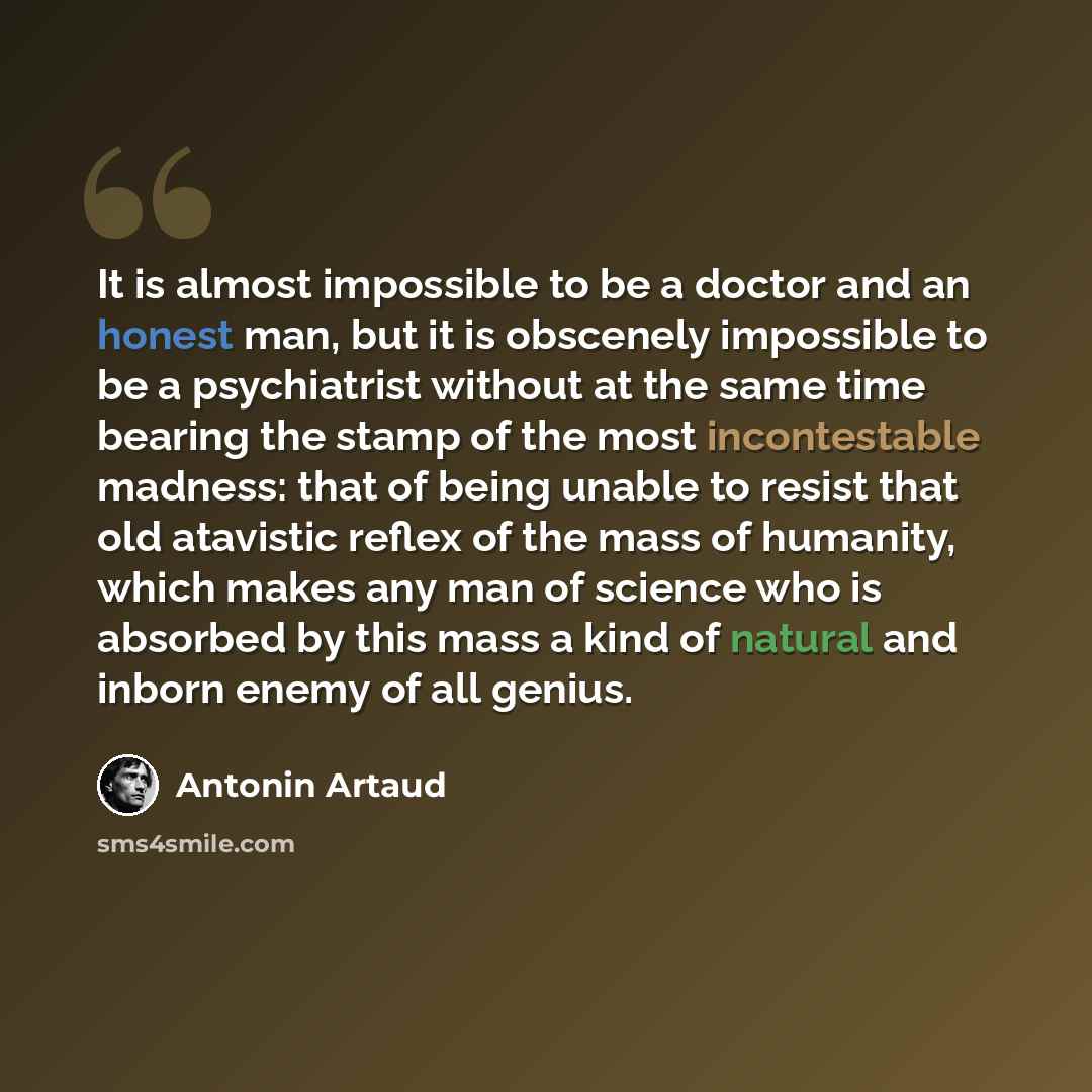 “It is almost impossible to be a doctor and an honest man, but it is obscenely impossible to be a psychiatrist without at the same time bearing the stamp of the most incontestable madness: that of being unable to resist that old atavistic reflex of the mass of humanity, which makes any man of…” quote by Antonin Artaud