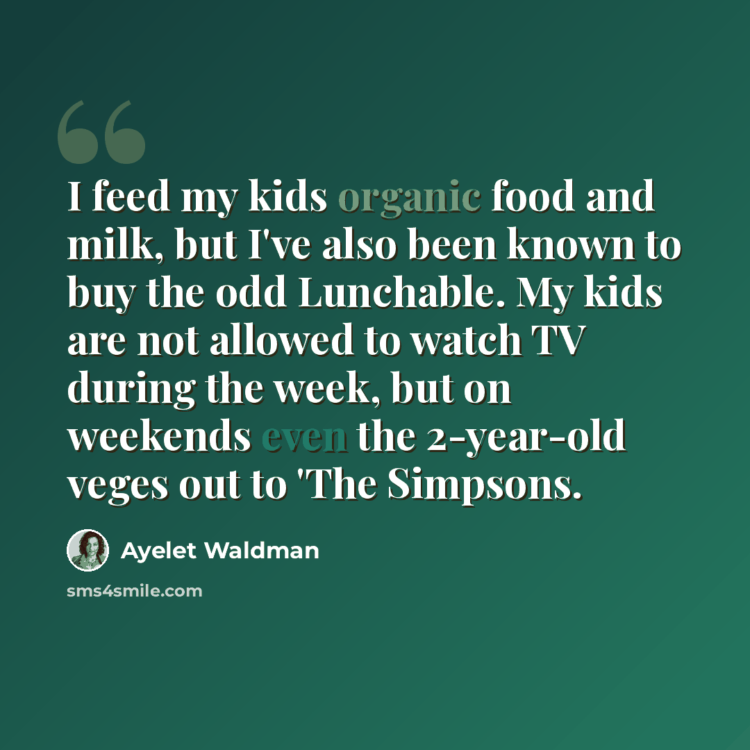 “I feed my kids organic food and milk, but I've also been known to buy the odd Lunchable. My kids are not allowed to watch TV during the week, but on weekends even the 2-year-old veges out to 'The Simpsons.” quote by Ayelet Waldman