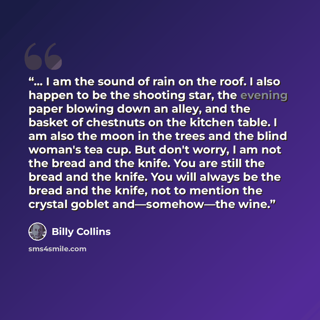 “… I am the sound of rain on the roof. I also happen to be the shooting star, the evening paper blowing down an alley, and the basket of chestnuts on the kitchen table. I am also the moon in the trees and the blind woman's tea cup. But don't worry, I am not the bread and the knife. You are still…” quote by Billy Collins
