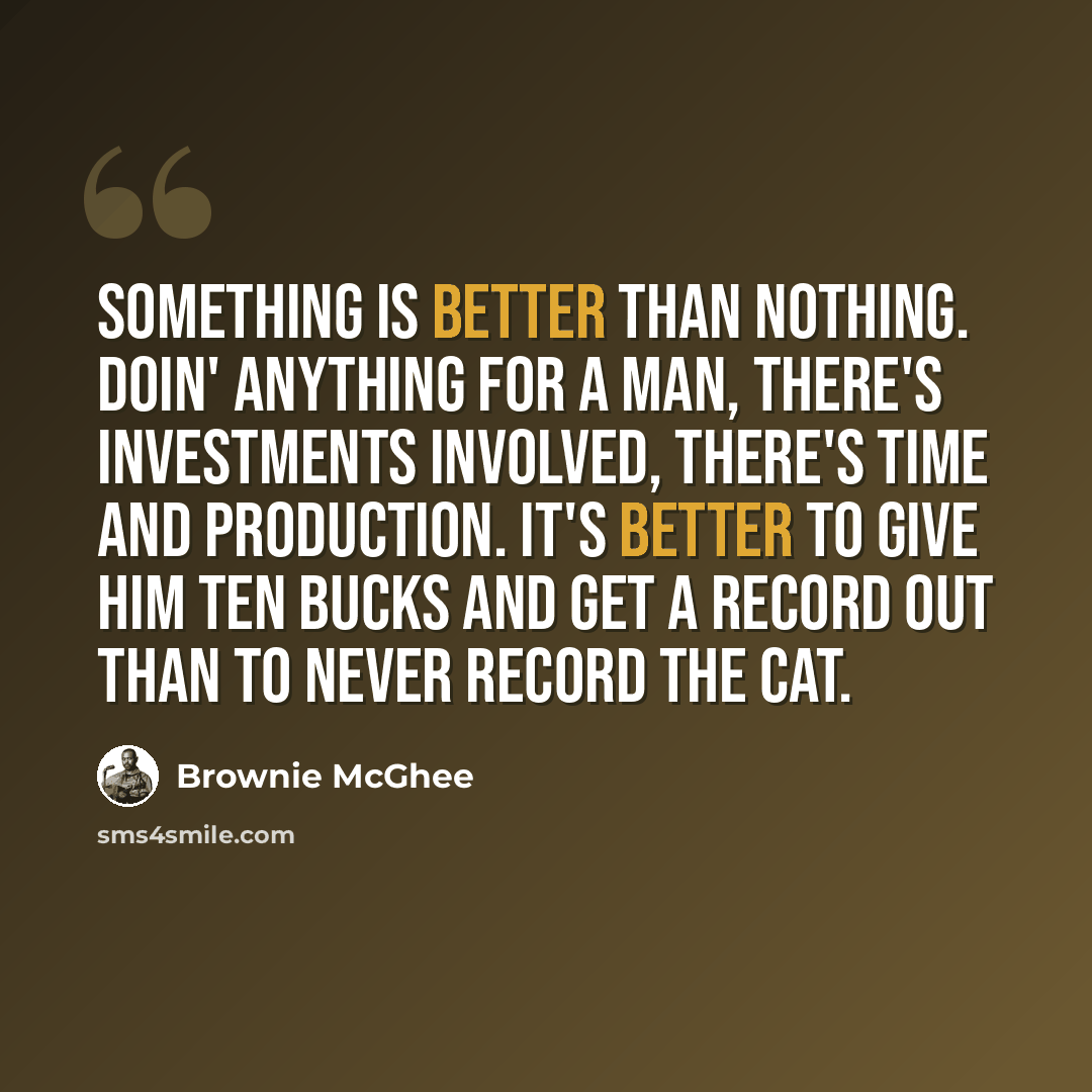 “Something is better than nothing. Doin' anything for a man, there's investments involved, there's time and production. It's better to give him ten bucks and get a record out than to never record the cat.” quote by Brownie McGhee