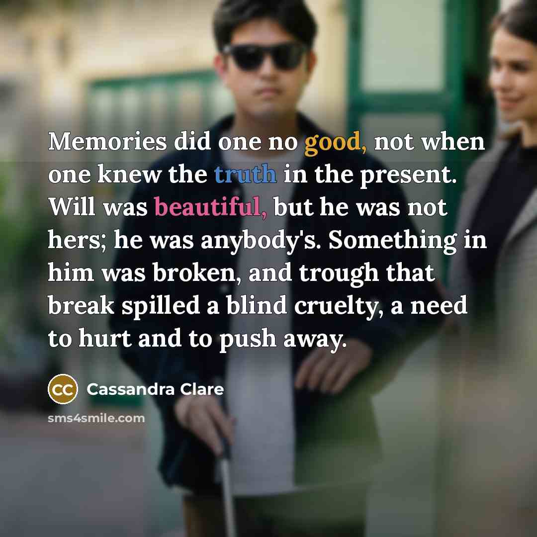 “Memories did one no good, not when one knew the truth in the present. Will was beautiful, but he was not hers; he was anybody's. Something in him was broken, and trough that break spilled a blind cruelty, a need to hurt and to push away.” quote by Cassandra Clare