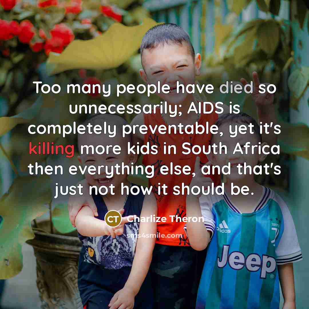 “Too many people have died so unnecessarily; AIDS is completely preventable, yet it's killing more kids in South Africa then everything else, and that's just not how it should be.” quote by Charlize Theron