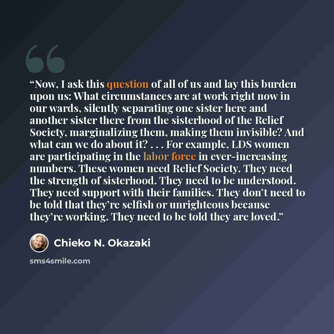 “Now, I ask this question of all of us and lay this burden upon us: What circumstances are at work right now in our wards, silently separating one sister here and another sister there from the sisterhood of the Relief Society, marginalizing them, making them invisible? And what can we do about it?…” quote by Chieko N. Okazaki