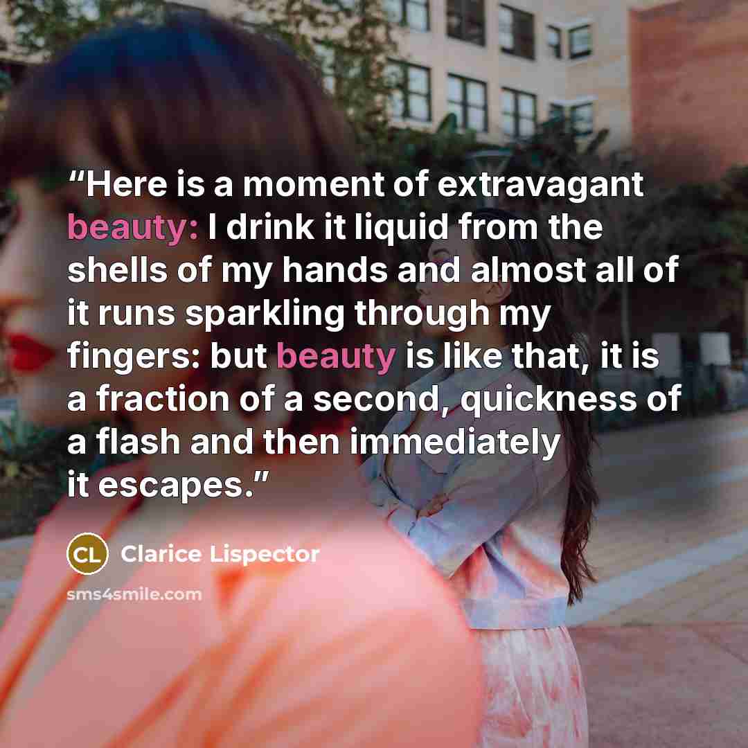 “Here is a moment of extravagant beauty: I drink it liquid from the shells of my hands and almost all of it runs sparkling through my fingers: but beauty is like that, it is a fraction of a second, quickness of a flash and then immediately it escapes.” quote by Clarice Lispector