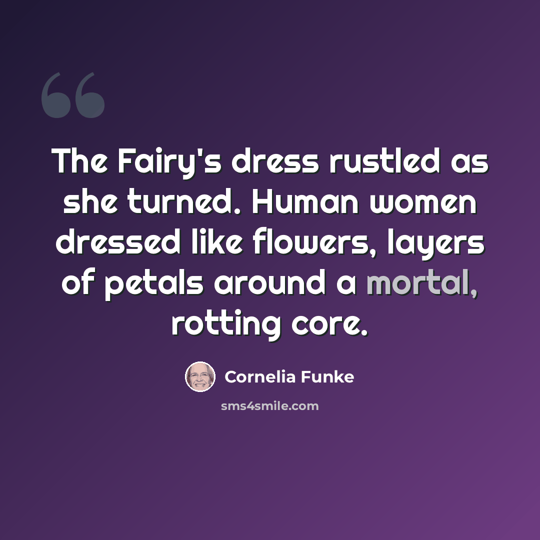 “The Fairy's dress rustled as she turned. Human women dressed like flowers, layers of petals around a mortal, rotting core.” quote by Cornelia Funke