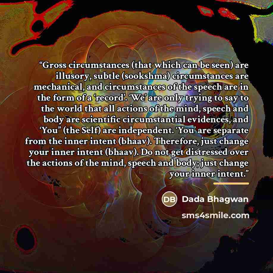 “Gross circumstances (that which can be seen) are illusory, subtle (sookshma) circumstances are mechanical, and circumstances of the speech are in the form of a ‘record’. ‘We’ are only trying to say to the world that all actions of the mind, speech and body are scientific circumstantial evidences…” quote by Dada Bhagwan