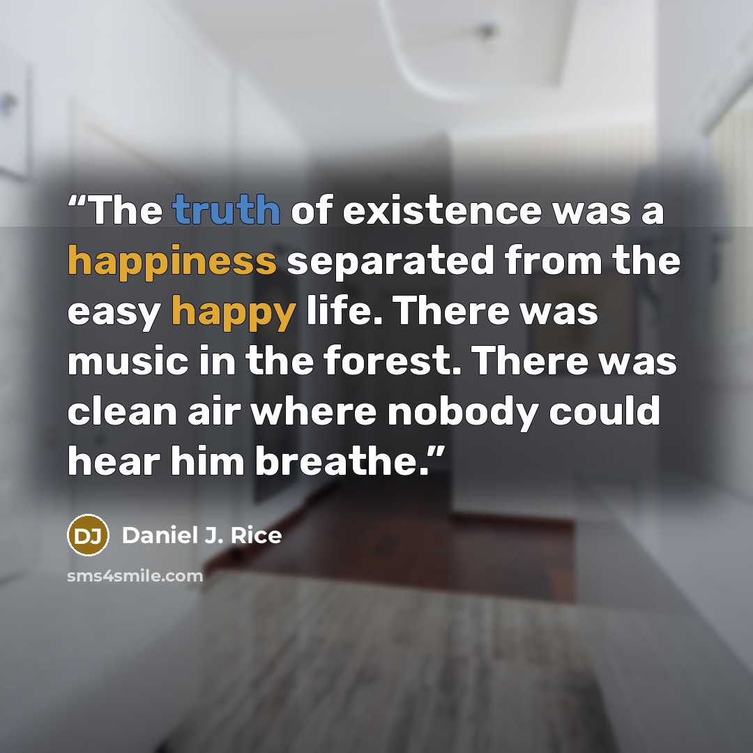 “The truth of existence was a happiness separated from the easy happy life. There was music in the forest. There was clean air where nobody could hear him breathe.” quote by Daniel J. Rice
