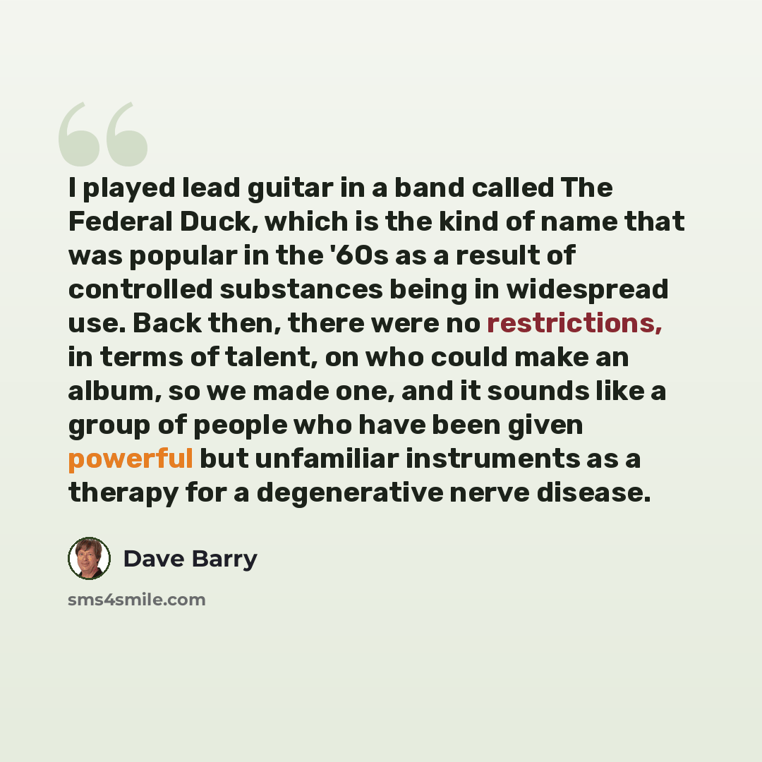 “I played lead guitar in a band called The Federal Duck, which is the kind of name that was popular in the '60s as a result of controlled substances being in widespread use. Back then, there were no restrictions, in terms of talent, on who could make an album, so we made one, and it sounds like a…” quote by Dave Barry
