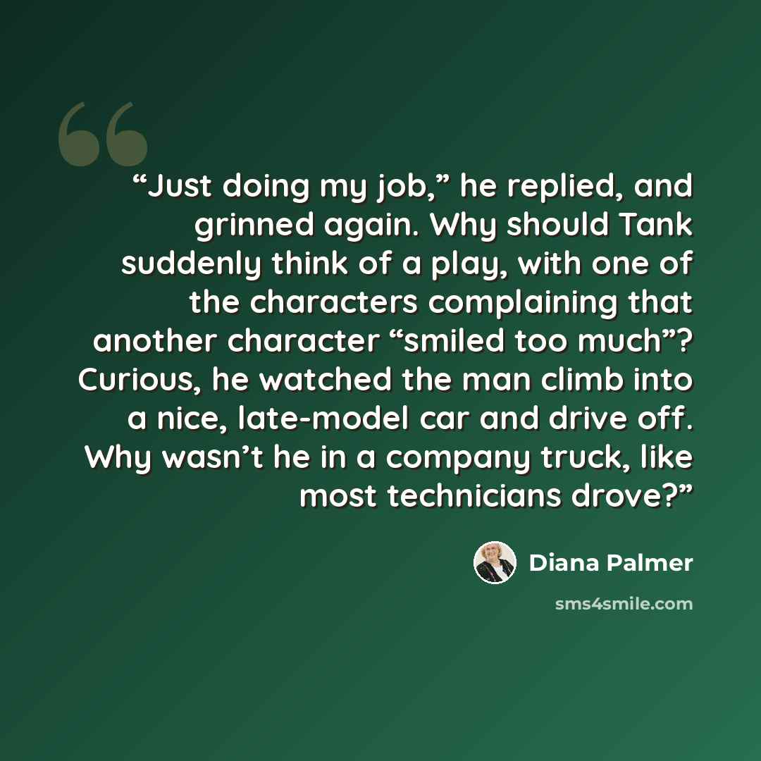 “Just doing my job,” he replied, and grinned again. Why should Tank suddenly think of a play, with one of the characters complaining that another character “smiled too much”? Curious, he watched the man climb into a nice, late-model car and drive off. Why wasn’t he in a company truck, like most…” quote by Diana Palmer