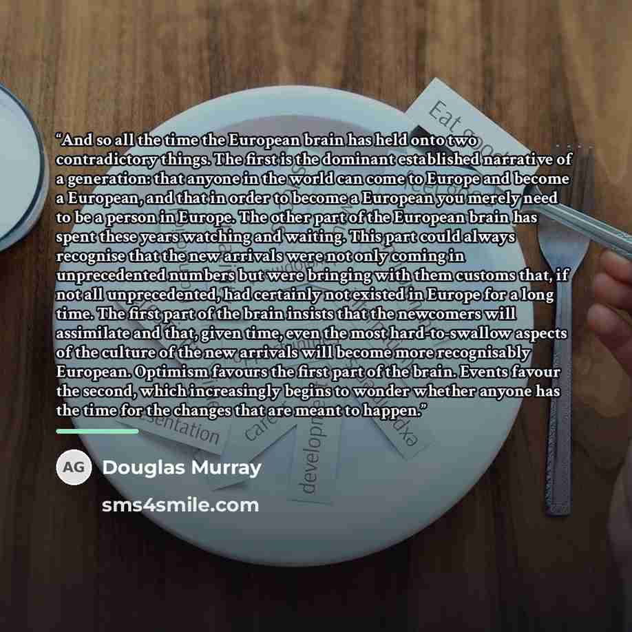 “And so all the time the European brain has held onto two contradictory things. The first is the dominant established narrative of a generation: that anyone in the world can come to Europe and become a European, and that in order to become a European you merely need to be a person in Europe. The…” quote by Douglas Murray