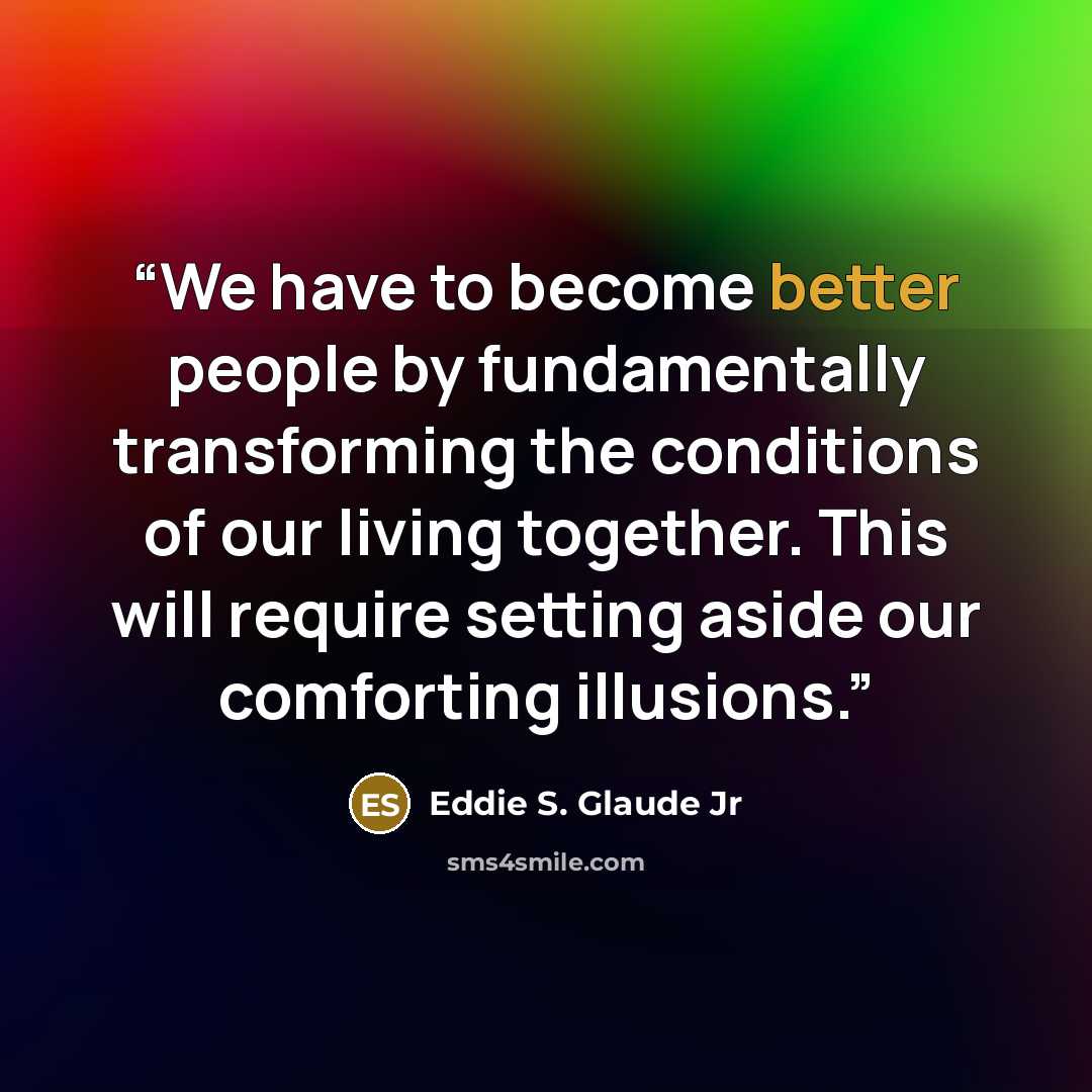 “We have to become better people by fundamentally transforming the conditions of our living together. This will require setting aside our comforting illusions.” quote by Eddie S. Glaude Jr