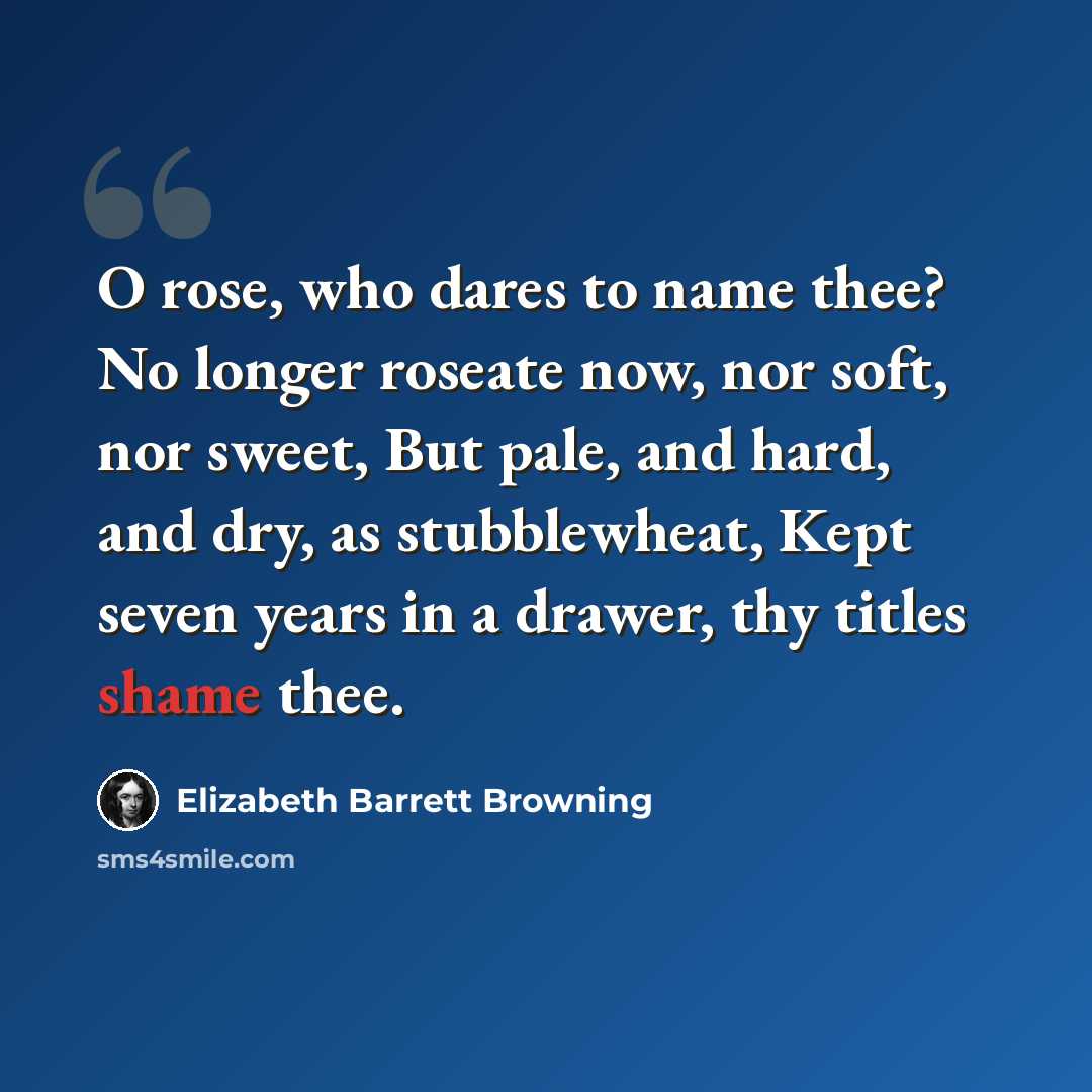 “O rose, who dares to name thee? No longer roseate now, nor soft, nor sweet, But pale, and hard, and dry, as stubblewheat, Kept seven years in a drawer, thy titles shame thee.” quote by Elizabeth Barrett Browning