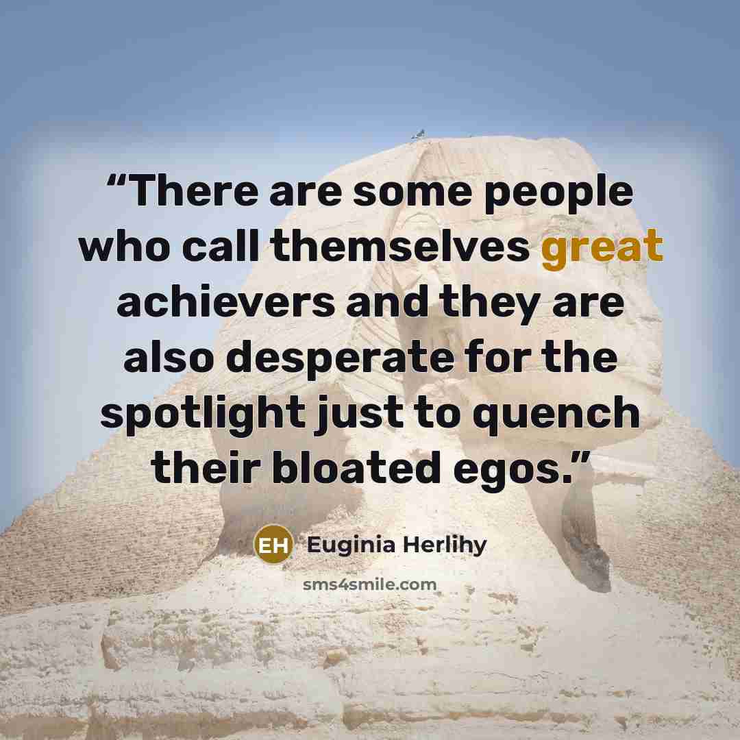 “There are some people who call themselves great achievers and they are also desperate for the spotlight just to quench their bloated egos.” quote by Euginia Herlihy