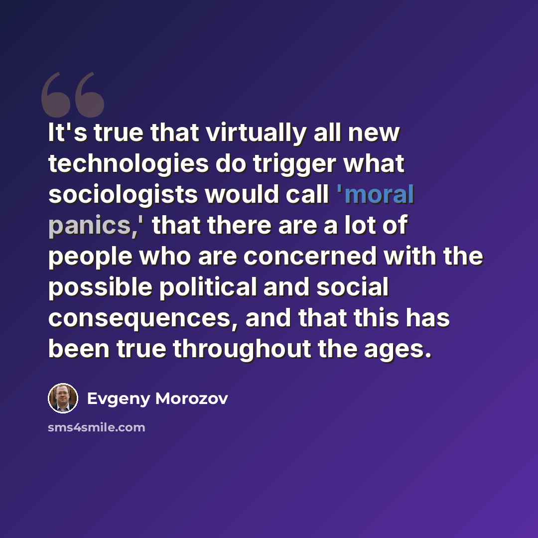 “It's true that virtually all new technologies do trigger what sociologists would call 'moral panics,' that there are a lot of people who are concerned with the possible political and social consequences, and that this has been true throughout the ages.” quote by Evgeny Morozov