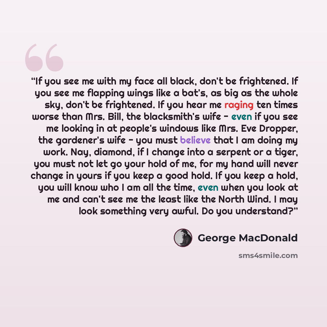 “If you see me with my face all black, don't be frightened. If you see me flapping wings like a bat's, as big as the whole sky, don't be frightened. If you hear me raging ten times worse than Mrs. Bill, the blacksmith's wife - even if you see me looking in at people's windows like Mrs. Eve Dropper…” quote by George MacDonald