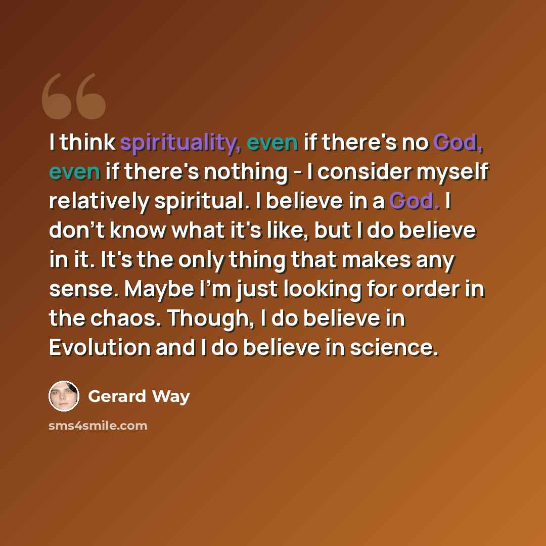 “I think spirituality, even if there's no God, even if there's nothing - I consider myself relatively spiritual. I believe in a God. I don't know what it's like, but I do believe in it. It's the only thing that makes any sense. Maybe I'm just looking for order in the chaos. Though, I do believe in…” quote by Gerard Way