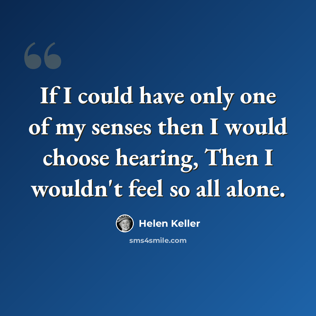 “If I could have only one of my senses then I would choose hearing, Then I wouldn't feel so all alone.” quote by Helen Keller