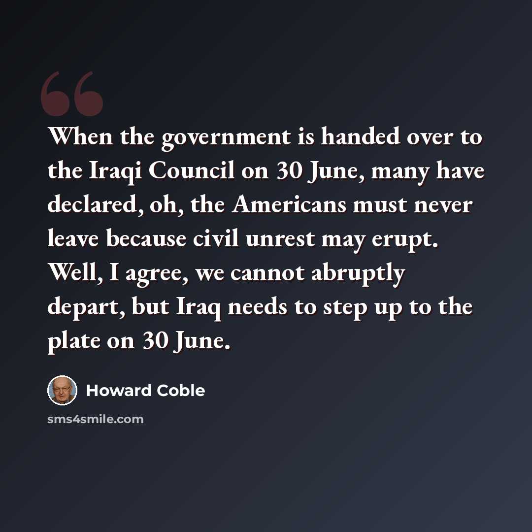 “When the government is handed over to the Iraqi Council on 30 June, many have declared, oh, the Americans must never leave because civil unrest may erupt. Well, I agree, we cannot abruptly depart, but Iraq needs to step up to the plate on 30 June.” quote by Howard Coble
